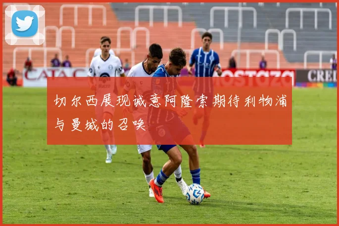 切尔西展现诚意阿隆索期待利物浦与曼城的召唤