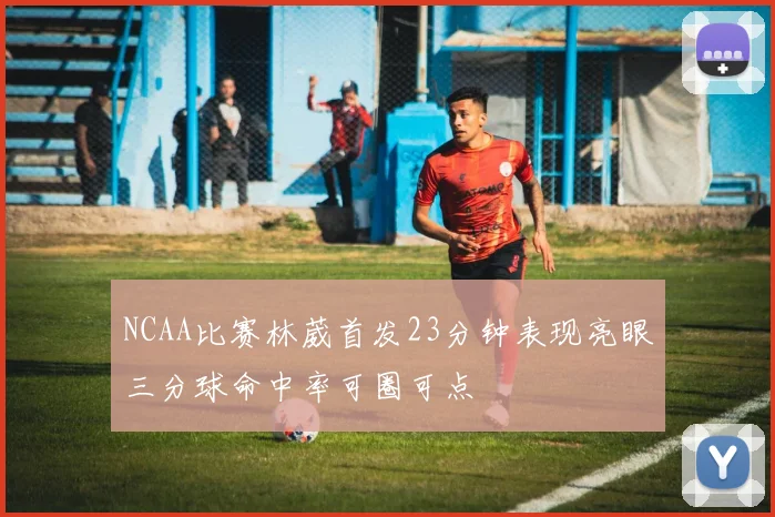 NCAA比赛林葳首发23分钟表现亮眼三分球命中率可圈可点