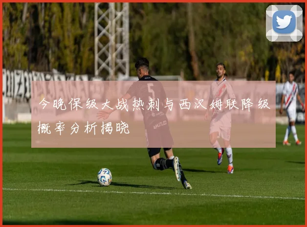 今晚保级大战热刺与西汉姆联降级概率分析揭晓