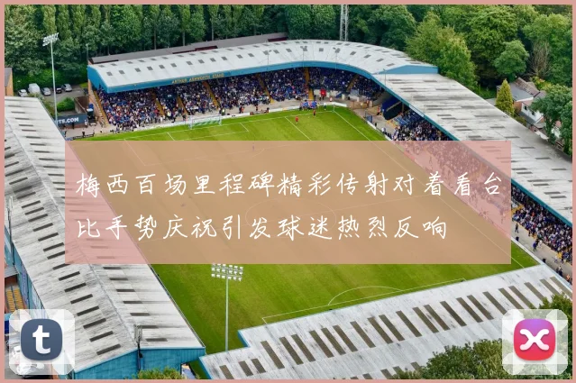 梅西百场里程碑精彩传射对着看台比手势庆祝引发球迷热烈反响