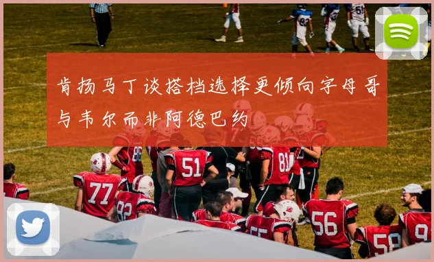 肯扬马丁谈搭档选择更倾向字母哥与韦尔而非阿德巴约