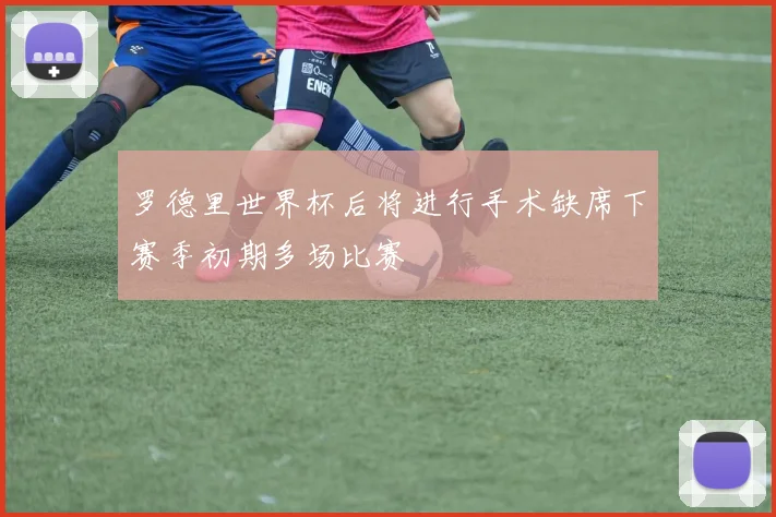 罗德里世界杯后将进行手术缺席下赛季初期多场比赛