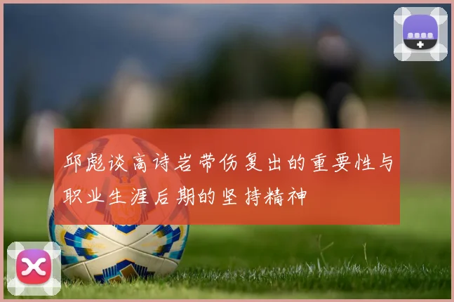 邱彪谈高诗岩带伤复出的重要性与职业生涯后期的坚持精神