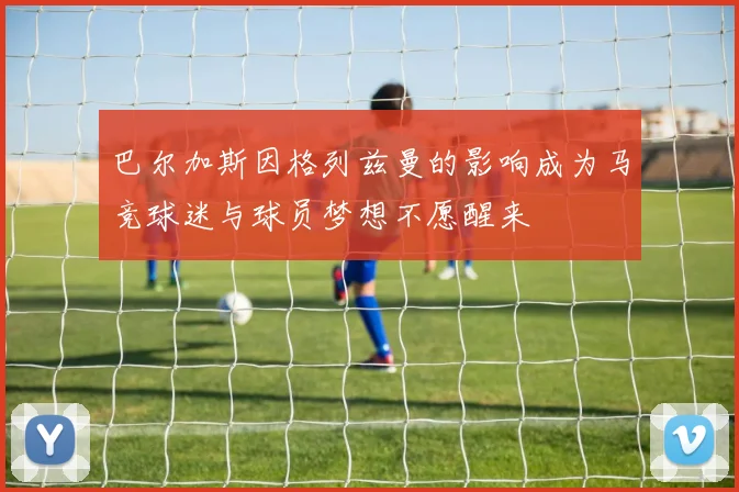 巴尔加斯因格列兹曼的影响成为马竞球迷与球员梦想不愿醒来