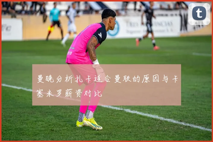 曼晚分析扎卡适合曼联的原因与卡塞米罗薪资对比