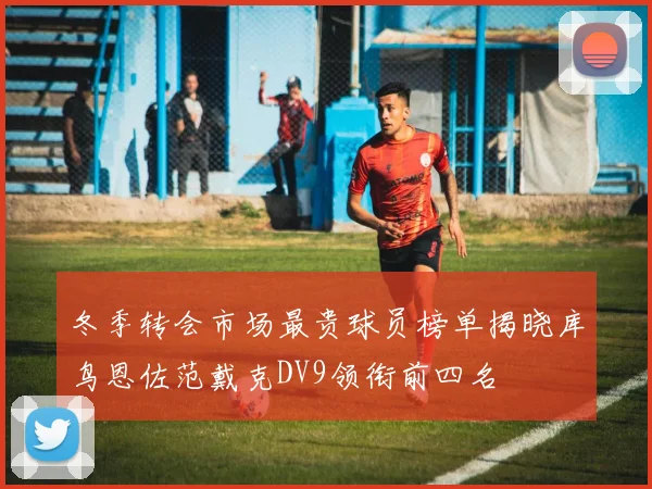 冬季转会市场最贵球员榜单揭晓库鸟恩佐范戴克DV9领衔前四名