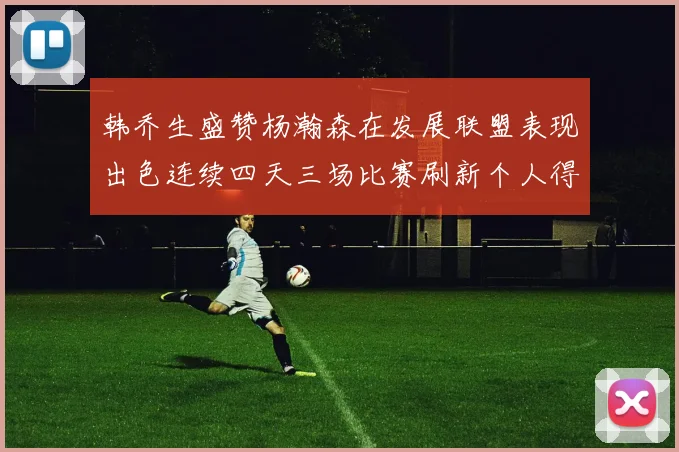韩乔生盛赞杨瀚森在发展联盟表现出色连续四天三场比赛刷新个人得分与篮板纪录