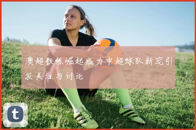 澳超教练崛起成为中超球队新宠引发关注与讨论