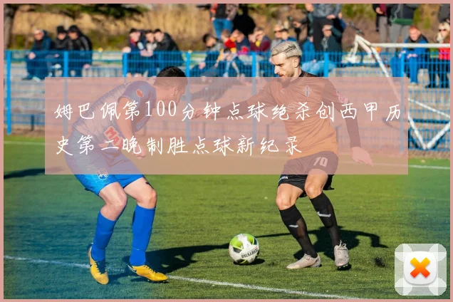 姆巴佩第100分钟点球绝杀创西甲历史第二晚制胜点球新纪录