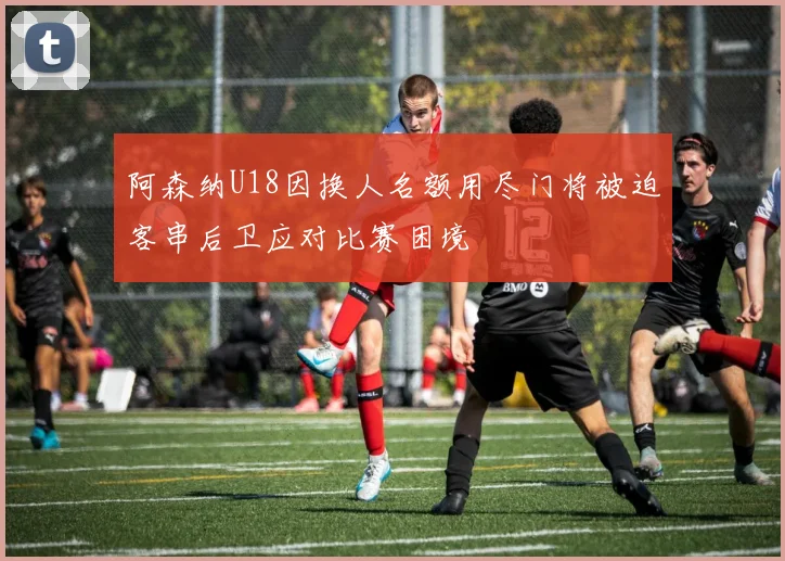 阿森纳U18因换人名额用尽门将被迫客串后卫应对比赛困境