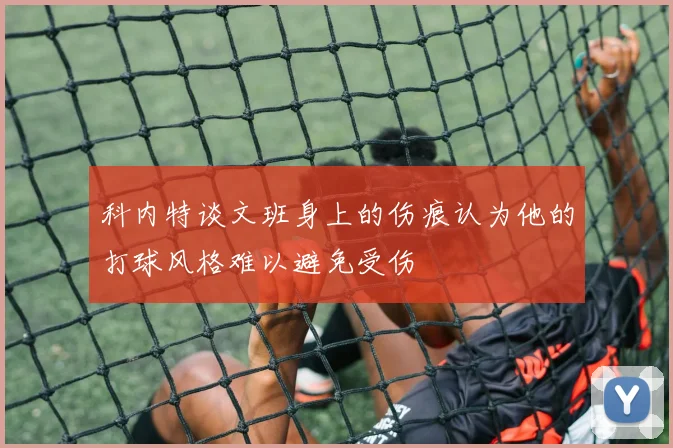 科内特谈文班身上的伤痕认为他的打球风格难以避免受伤