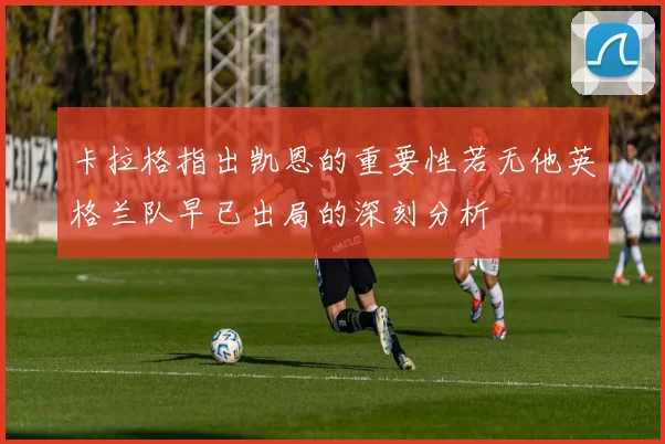 卡拉格指出凯恩的重要性若无他英格兰队早已出局的深刻分析