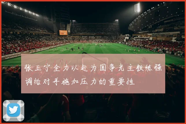 张玉宁全力以赴为国争光主教练强调给对手施加压力的重要性