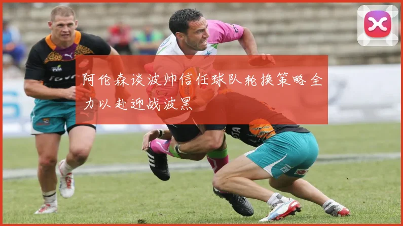 阿伦森谈波帅信任球队轮换策略全力以赴迎战波黑