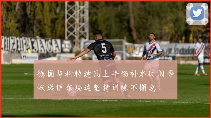 德国与科特迪瓦上半场补水时间争议诺伊尔场边坚持训练不懈怠