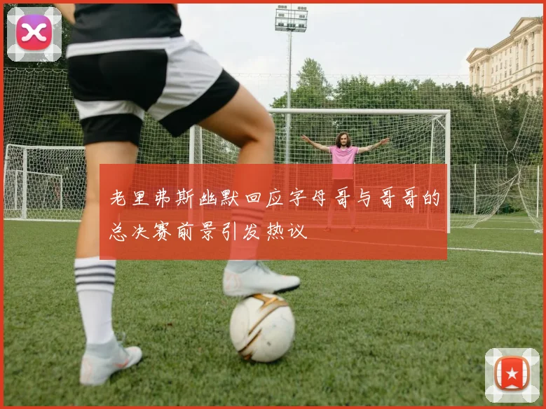 老里弗斯幽默回应字母哥与哥哥的总决赛前景引发热议