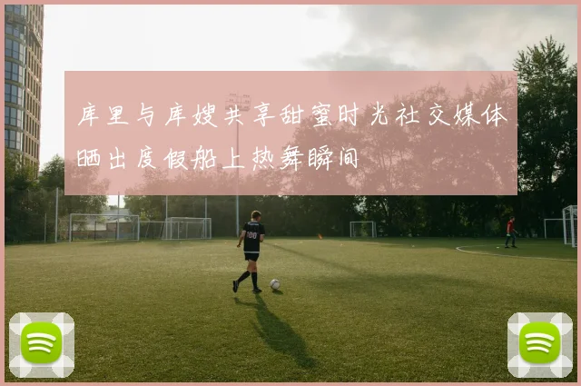 库里与库嫂共享甜蜜时光社交媒体晒出度假船上热舞瞬间